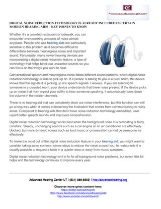  

DIGITAL NOISE REDUCTION TECHNOLOGY IS ALREADY INCLUDED IN CERTAIN
MODERN HEARING AIDS – KEY POINTS TO KNOW
Whether it’s a crowded restaurant or sidewalk, you can
encounter overpowering amounts of noise almost
anyplace. People who use hearing aids are particularly
sensitive to this problem as it becomes difficult to
differentiate between meaningless noise and important
sound. Fortunately, many newer hearing devices are
incorporating a digital noise reduction feature, a type of
technology that helps block out unwanted sounds so you
can focus on the things you want to hear.
Conversational speech and meaningless noise follow different sound patterns, which digital noise
reduction technology is able to pick up on. If a person is talking to you in a quiet room, the device
knows that the signals it is picking up are speech signals. Likewise, if you are listening to
someone in a crowded room, your device understands that there noise present. If the device picks
up on noise that may impact your ability to hear someone speaking, it automatically turns down
the volume in the noisier channels.
There is no hearing aid that can completely block out noise interference, but this function can still
go a long way when it comes to lessening the frustration that comes from communicating in noisy
areas. Compared to hearing aids that don’t have noise reduction technology embedded, user
report better speech sounds and improved comprehension.
Digital noise reduction technology works best when the background noise it is combating is fairly
constant. Steady, unchanging sounds such as a car engine or an air conditioner are effectively
blocked, but more dynamic noises such as loud music or conversation cannot be overcome as
effectively.
To make the most out of the digital noise reduction feature in your hearing aid, you might want to
consider taking some common sense steps to reduce the noise around you. In restaurants it is
usually possible to request a table in a quieter area or away from music speakers.
Digital noise reduction technology isn’t a fix for all background noise problems, but every little bit
helps and the technology continues to improve every year.
	
  
	
  

	
  
Advanced Hearing Center UT | (801) 386-8552) | http://advancedhearing.org
Discover more great content here:
https://twitter.com/advhearctr
https://www.facebook.com/advancedhearingutah
http://www.youtube.com/advhearctr
http://www.pinterest.com/ahcsaltlakecity	
  

 