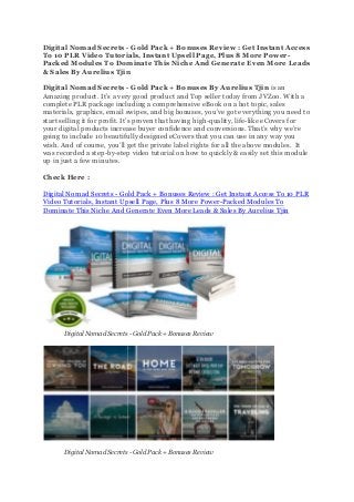 Digital Nomad Secrets -
To 10 PLR Video Tutorials, Instant Upsell Page, Plus 8 More Power
Packed Modules To Dominate This Niche And Generate Even More Leads
& Sales By Aurelius Tjin
Digital Nomad Secrets -
Amazing product. It’s a very good product and Top seller today from JVZoo. With a
complete PLR package including a comprehensive eBook on a hot topic, sales
materials, graphics, email swipes, and big bonuses, you’
start selling it for profit. It’s proven that having high
your digital products increase buyer confidence and conversions. That’s why we’re
going to include 10 beautifully designed eCovers that y
wish. And of course, you’ll get the private label rights for all the above modules.
was recorded a step-by-step video tutorial on how to quickly & easily set this module
up in just a few minutes.
Check Here :
Digital Nomad Secrets - Gold Pack + Bonuses Review : Get Instant Access To 10 PLR
Video Tutorials, Instant Upsell Page, Plus 8 More Power
Dominate This Niche And Generate Even More Leads & Sales By
Digital Nomad Secrets
Digital Nomad Secrets
- Gold Pack + Bonuses Review : Get Instant Access
To 10 PLR Video Tutorials, Instant Upsell Page, Plus 8 More Power
Packed Modules To Dominate This Niche And Generate Even More Leads
Aurelius Tjin
- Gold Pack + Bonuses By Aurelius Tjin
Amazing product. It’s a very good product and Top seller today from JVZoo. With a
complete PLR package including a comprehensive eBook on a hot topic, sales
materials, graphics, email swipes, and big bonuses, you’ve got everything you need to
It’s proven that having high-quality, life-like eCovers for
your digital products increase buyer confidence and conversions. That’s why we’re
going to include 10 beautifully designed eCovers that you can use in any way you
wish. And of course, you’ll get the private label rights for all the above modules.
step video tutorial on how to quickly & easily set this module
Gold Pack + Bonuses Review : Get Instant Access To 10 PLR
Video Tutorials, Instant Upsell Page, Plus 8 More Power-Packed Modules To
Dominate This Niche And Generate Even More Leads & Sales By Aurelius Tjin
Digital Nomad Secrets - Gold Pack + Bonuses Review
Digital Nomad Secrets - Gold Pack + Bonuses Review
Gold Pack + Bonuses Review : Get Instant Access
To 10 PLR Video Tutorials, Instant Upsell Page, Plus 8 More Power-
Packed Modules To Dominate This Niche And Generate Even More Leads
Aurelius Tjin is an
Amazing product. It’s a very good product and Top seller today from JVZoo. With a
complete PLR package including a comprehensive eBook on a hot topic, sales
ve got everything you need to
like eCovers for
your digital products increase buyer confidence and conversions. That’s why we’re
ou can use in any way you
wish. And of course, you’ll get the private label rights for all the above modules. It
step video tutorial on how to quickly & easily set this module
Gold Pack + Bonuses Review : Get Instant Access To 10 PLR
Packed Modules To
Aurelius Tjin
 
