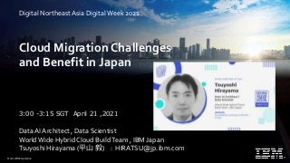 © 2021 IBM Corporation
Cloud Migration Challenges
and Benefit in Japan
Data AI Architect , Data Scientist
WorldWide Hybrid Cloud BuildTeam , IBM Japan
Tsuyoshi Hirayama (平山 毅) : HIRATSU@jp.ibm.com
3:00 -3:15 SGT April 21 ,2021
Digital Northeast Asia DigitalWeek 2021
 