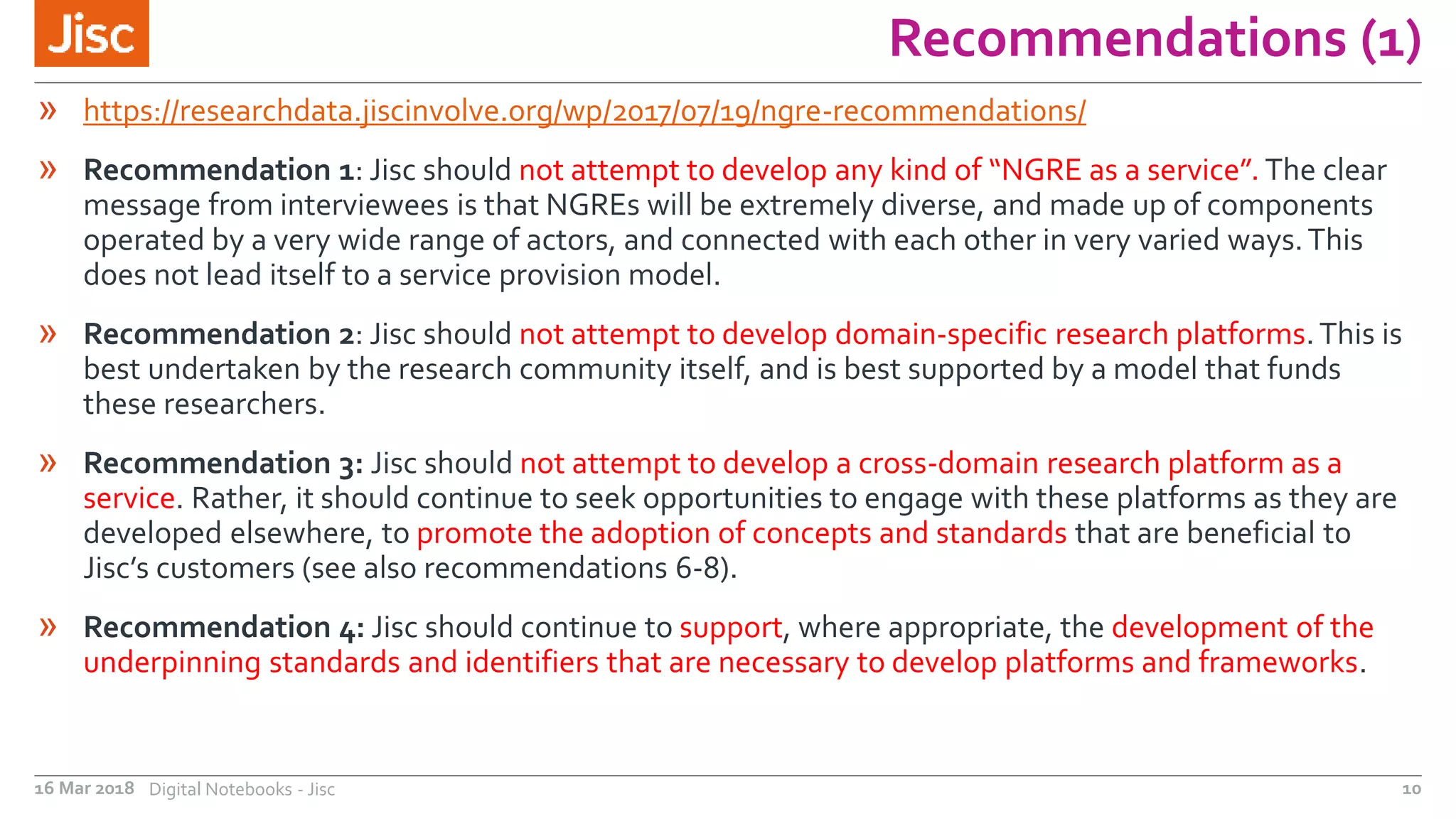 Recommendations (1)
16 Mar 2018 Digital Notebooks - Jisc 10
» https://researchdata.jiscinvolve.org/wp/2017/07/19/ngre-recommendations/
» Recommendation 1: Jisc should not attempt to develop any kind of “NGRE as a service”. The clear
message from interviewees is that NGREs will be extremely diverse, and made up of components
operated by a very wide range of actors, and connected with each other in very varied ways.This
does not lead itself to a service provision model.
» Recommendation 2: Jisc should not attempt to develop domain-specific research platforms.This is
best undertaken by the research community itself, and is best supported by a model that funds
these researchers.
» Recommendation 3: Jisc should not attempt to develop a cross-domain research platform as a
service. Rather, it should continue to seek opportunities to engage with these platforms as they are
developed elsewhere, to promote the adoption of concepts and standards that are beneficial to
Jisc’s customers (see also recommendations 6-8).
» Recommendation 4: Jisc should continue to support, where appropriate, the development of the
underpinning standards and identifiers that are necessary to develop platforms and frameworks.
 