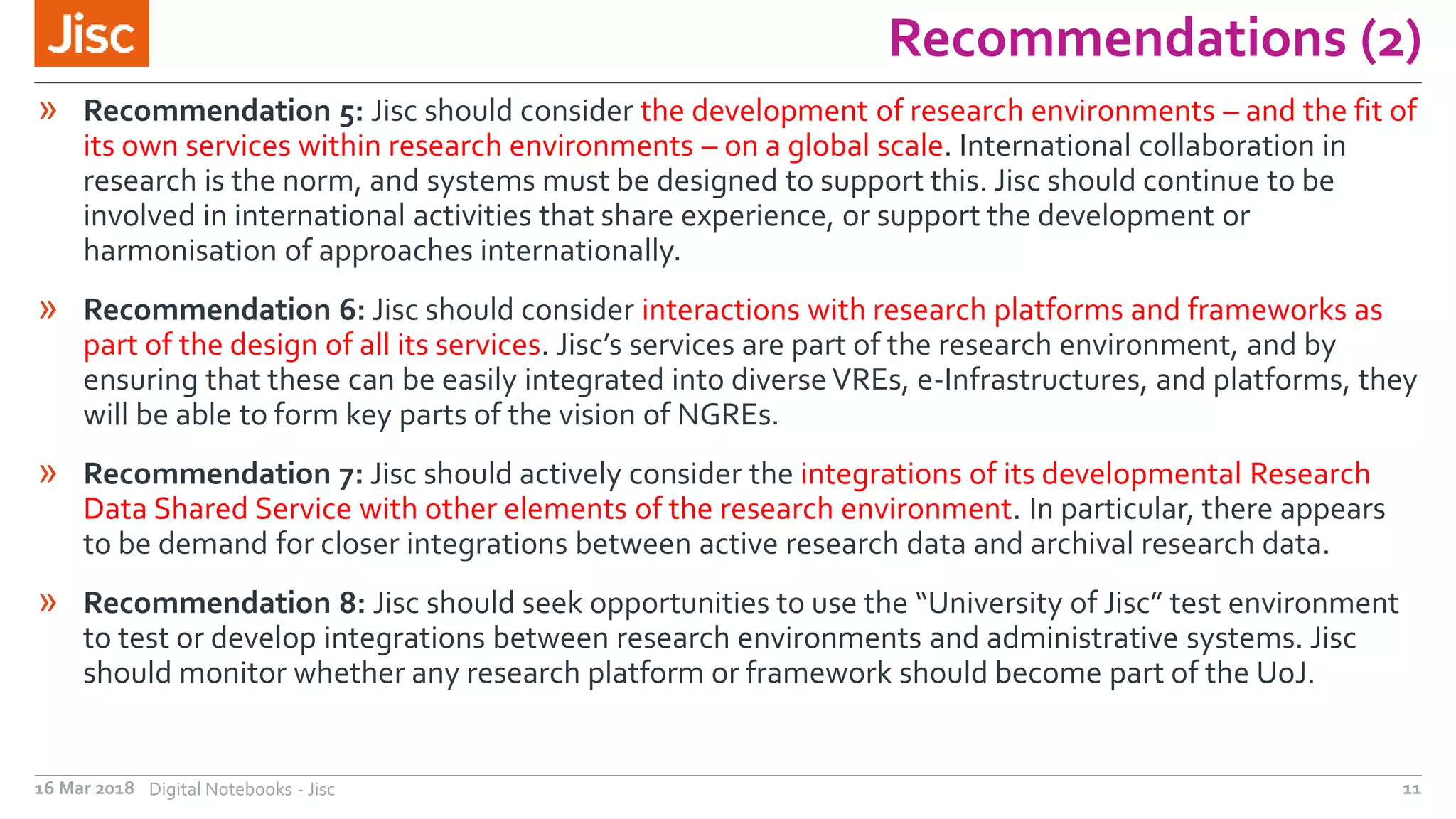 Recommendations (2)
16 Mar 2018 Digital Notebooks - Jisc 11
» Recommendation 5: Jisc should consider the development of research environments – and the fit of
its own services within research environments – on a global scale. International collaboration in
research is the norm, and systems must be designed to support this. Jisc should continue to be
involved in international activities that share experience, or support the development or
harmonisation of approaches internationally.
» Recommendation 6: Jisc should consider interactions with research platforms and frameworks as
part of the design of all its services. Jisc’s services are part of the research environment, and by
ensuring that these can be easily integrated into diverse VREs, e-Infrastructures, and platforms, they
will be able to form key parts of the vision of NGREs.
» Recommendation 7: Jisc should actively consider the integrations of its developmental Research
Data Shared Service with other elements of the research environment. In particular, there appears
to be demand for closer integrations between active research data and archival research data.
» Recommendation 8: Jisc should seek opportunities to use the “University of Jisc” test environment
to test or develop integrations between research environments and administrative systems. Jisc
should monitor whether any research platform or framework should become part of the UoJ.
 
