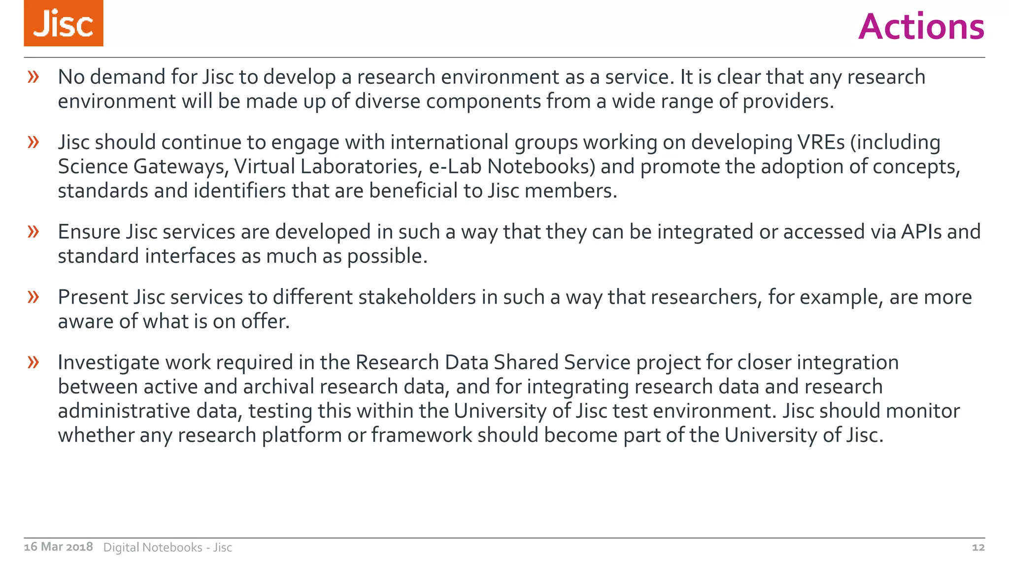 Actions
16 Mar 2018 Digital Notebooks - Jisc 12
» No demand for Jisc to develop a research environment as a service. It is clear that any research
environment will be made up of diverse components from a wide range of providers.
» Jisc should continue to engage with international groups working on developing VREs (including
Science Gateways,Virtual Laboratories, e-Lab Notebooks) and promote the adoption of concepts,
standards and identifiers that are beneficial to Jisc members.
» Ensure Jisc services are developed in such a way that they can be integrated or accessed via APIs and
standard interfaces as much as possible.
» Present Jisc services to different stakeholders in such a way that researchers, for example, are more
aware of what is on offer.
» Investigate work required in the Research Data Shared Service project for closer integration
between active and archival research data, and for integrating research data and research
administrative data, testing this within the University of Jisc test environment. Jisc should monitor
whether any research platform or framework should become part of the University of Jisc.
 