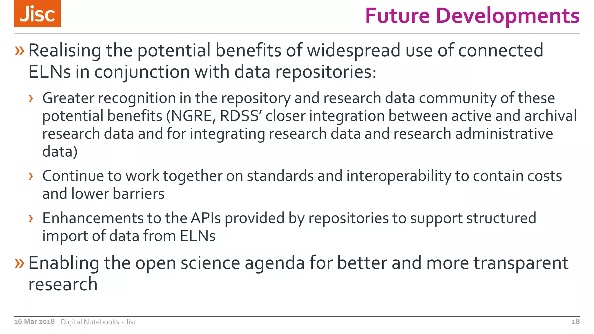Future Developments
»Realising the potential benefits of widespread use of connected
ELNs in conjunction with data repositories:
› Greater recognition in the repository and research data community of these
potential benefits (NGRE, RDSS’ closer integration between active and archival
research data and for integrating research data and research administrative
data)
› Continue to work together on standards and interoperability to contain costs
and lower barriers
› Enhancements to the APIs provided by repositories to support structured
import of data from ELNs
»Enabling the open science agenda for better and more transparent
research
16 Mar 2018 Digital Notebooks - Jisc 18
 
