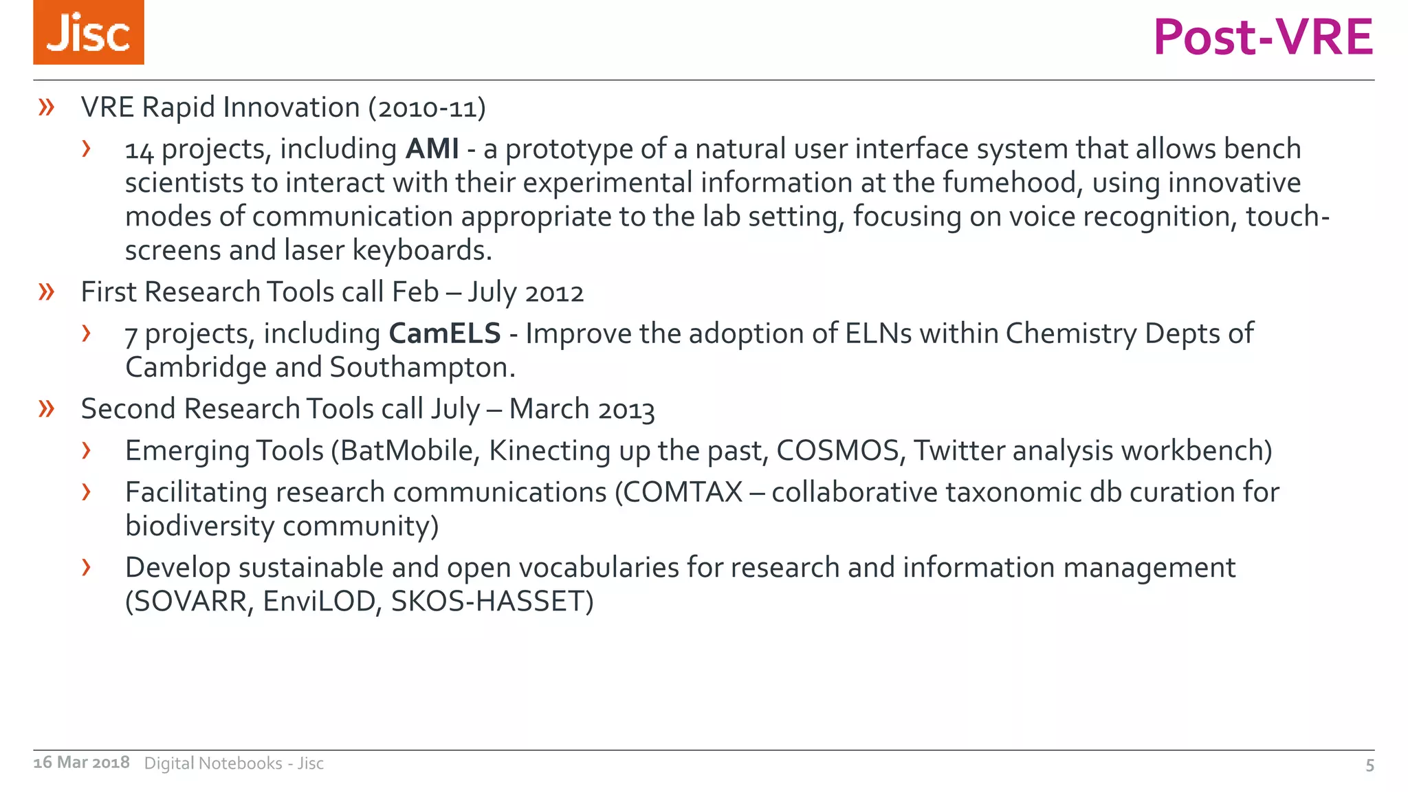 Post-VRE
16 Mar 2018 Digital Notebooks - Jisc 5
» VRE Rapid Innovation (2010-11)
› 14 projects, including AMI - a prototype of a natural user interface system that allows bench
scientists to interact with their experimental information at the fumehood, using innovative
modes of communication appropriate to the lab setting, focusing on voice recognition, touch-
screens and laser keyboards.
» First Research Tools call Feb – July 2012
› 7 projects, including CamELS - Improve the adoption of ELNs within Chemistry Depts of
Cambridge and Southampton.
» Second Research Tools call July – March 2013
› Emerging Tools (BatMobile, Kinecting up the past, COSMOS, Twitter analysis workbench)
› Facilitating research communications (COMTAX – collaborative taxonomic db curation for
biodiversity community)
› Develop sustainable and open vocabularies for research and information management
(SOVARR, EnviLOD, SKOS-HASSET)
 