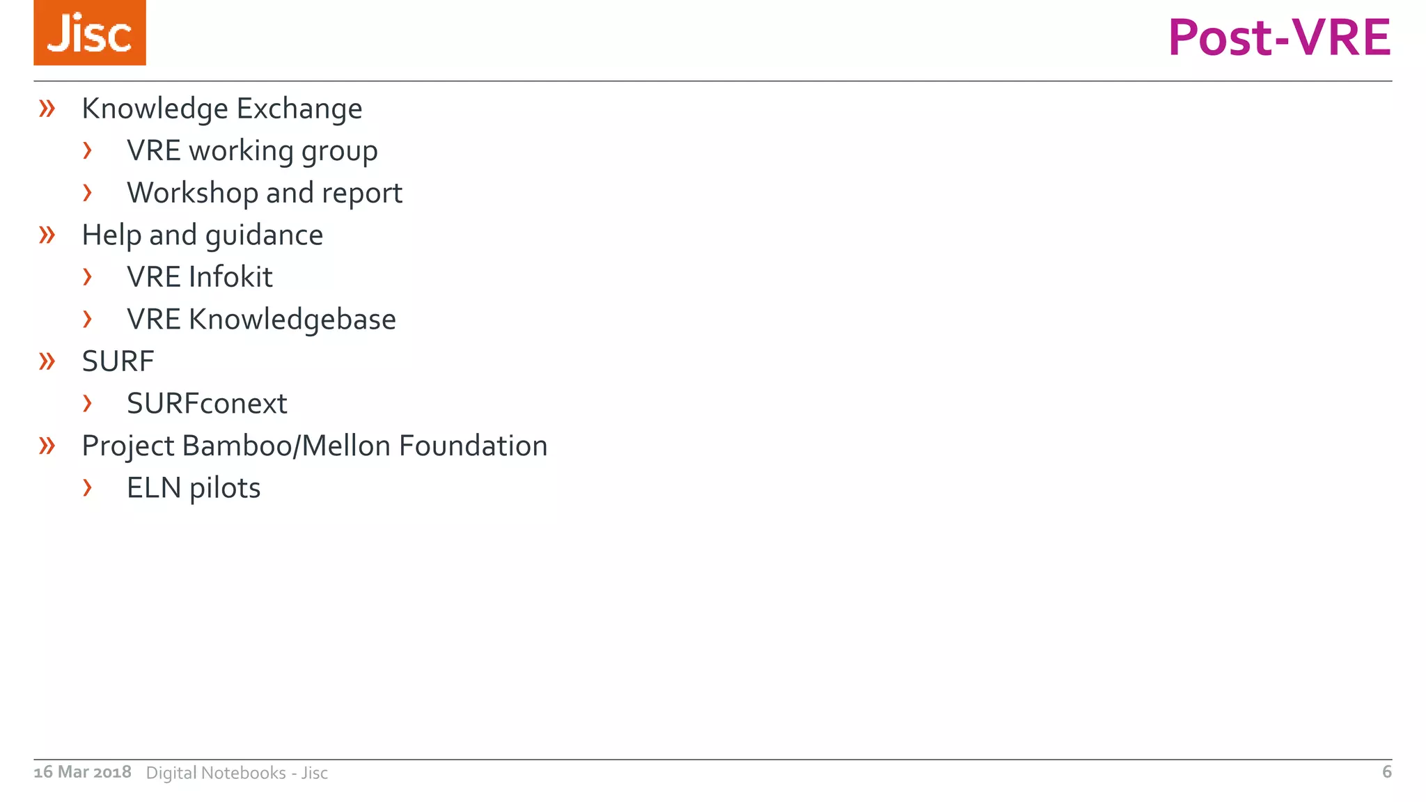 Post-VRE
16 Mar 2018 Digital Notebooks - Jisc 6
» Knowledge Exchange
› VRE working group
› Workshop and report
» Help and guidance
› VRE Infokit
› VRE Knowledgebase
» SURF
› SURFconext
» Project Bamboo/Mellon Foundation
› ELN pilots
 