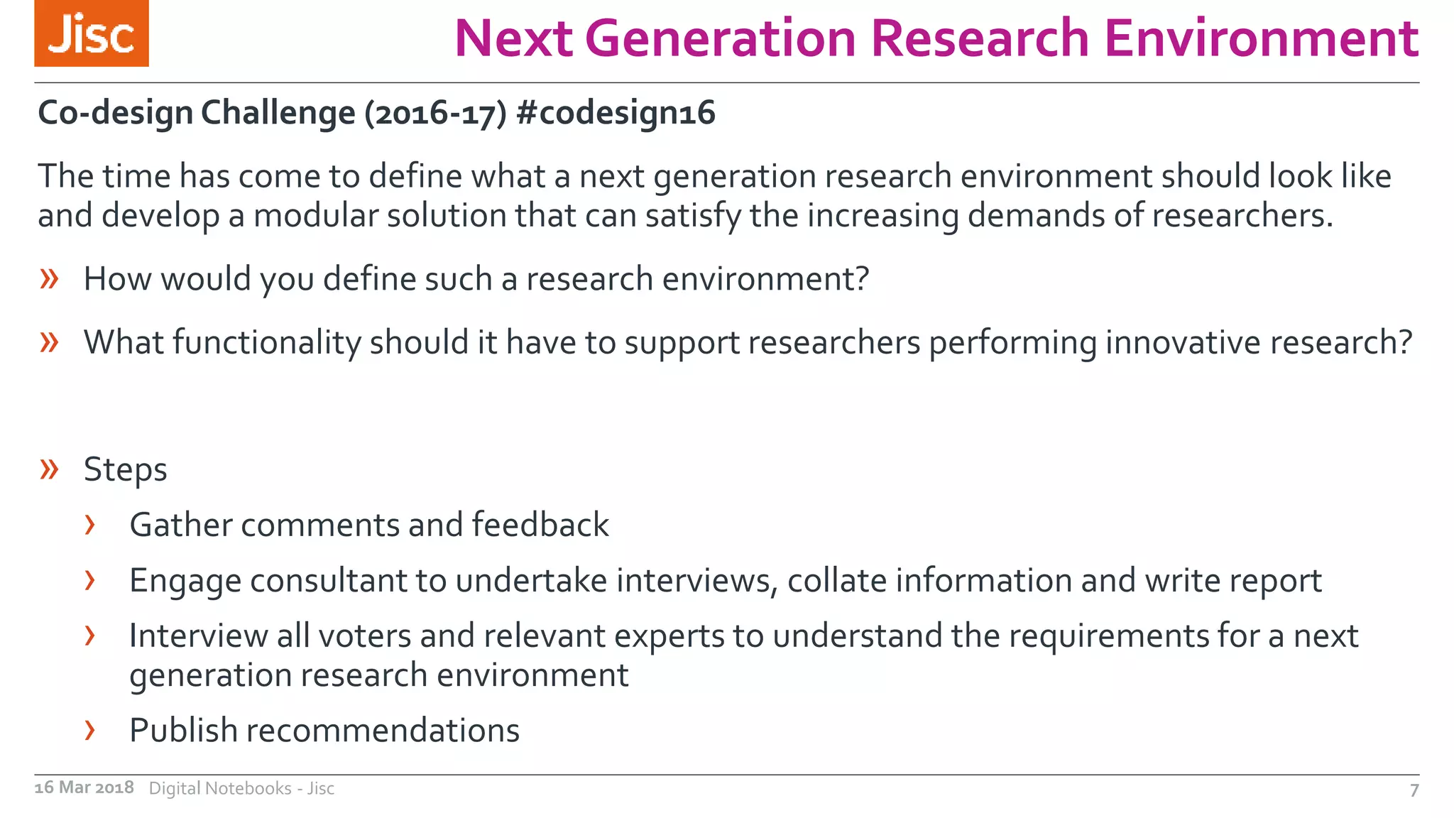 Next Generation Research Environment
16 Mar 2018 Digital Notebooks - Jisc 7
Co-design Challenge (2016-17) #codesign16
The time has come to define what a next generation research environment should look like
and develop a modular solution that can satisfy the increasing demands of researchers.
» How would you define such a research environment?
» What functionality should it have to support researchers performing innovative research?
» Steps
› Gather comments and feedback
› Engage consultant to undertake interviews, collate information and write report
› Interview all voters and relevant experts to understand the requirements for a next
generation research environment
› Publish recommendations
 