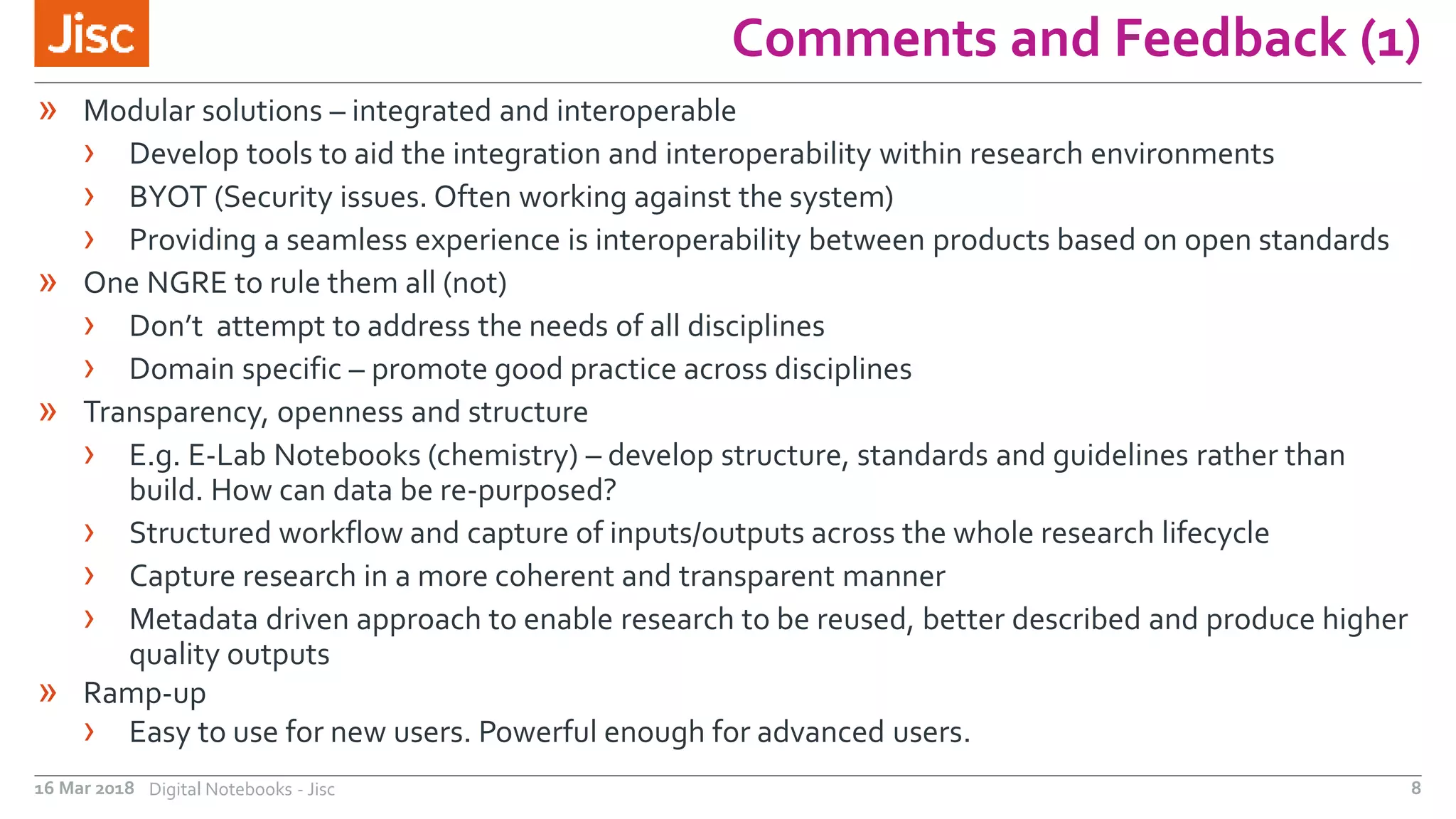 Comments and Feedback (1)
16 Mar 2018 Digital Notebooks - Jisc 8
» Modular solutions – integrated and interoperable
› Develop tools to aid the integration and interoperability within research environments
› BYOT (Security issues. Often working against the system)
› Providing a seamless experience is interoperability between products based on open standards
» One NGRE to rule them all (not)
› Don’t attempt to address the needs of all disciplines
› Domain specific – promote good practice across disciplines
» Transparency, openness and structure
› E.g. E-Lab Notebooks (chemistry) – develop structure, standards and guidelines rather than
build. How can data be re-purposed?
› Structured workflow and capture of inputs/outputs across the whole research lifecycle
› Capture research in a more coherent and transparent manner
› Metadata driven approach to enable research to be reused, better described and produce higher
quality outputs
» Ramp-up
› Easy to use for new users. Powerful enough for advanced users.
 