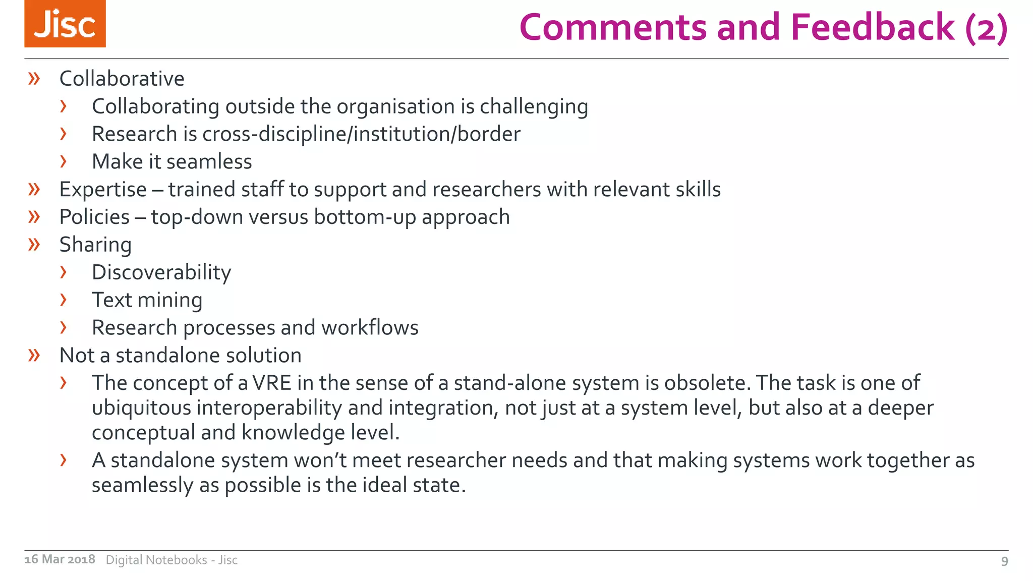 Comments and Feedback (2)
16 Mar 2018 Digital Notebooks - Jisc 9
» Collaborative
› Collaborating outside the organisation is challenging
› Research is cross-discipline/institution/border
› Make it seamless
» Expertise – trained staff to support and researchers with relevant skills
» Policies – top-down versus bottom-up approach
» Sharing
› Discoverability
› Text mining
› Research processes and workflows
» Not a standalone solution
› The concept of aVRE in the sense of a stand-alone system is obsolete. The task is one of
ubiquitous interoperability and integration, not just at a system level, but also at a deeper
conceptual and knowledge level.
› A standalone system won’t meet researcher needs and that making systems work together as
seamlessly as possible is the ideal state.
 