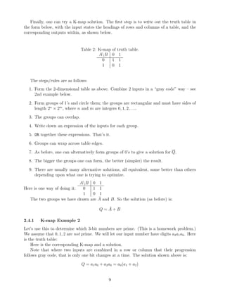 Finally, one can try a K-map solution. The ﬁrst step is to write out the truth table in
the form below, with the input states the headings of rows and columns of a table, and the
corresponding outputs within, as shown below.


                               Table 2: K-map of     truth table.
                                        AB 0         1
                                          0   1       1
                                          1   0       1


   The steps/rules are as follows:
  1. Form the 2-dimensional table as above. Combine 2 inputs in a “gray code” way – see
     2nd example below.
  2. Form groups of 1’s and circle them; the groups are rectangular and must have sides of
     length 2n × 2m , where n and m are integers 0, 1, 2, . . ..
  3. The groups can overlap.
  4. Write down an expression of the inputs for each group.
  5. OR together these expressions. That’s it.
  6. Groups can wrap across table edges.
  7. As before, one can alternatively form groups of 0’s to give a solution for Q.
  8. The bigger the groups one can form, the better (simpler) the result.
  9. There are usually many alternative solutions, all equivalent, some better than others
     depending upon what one is trying to optimize.
                             AB      0     1
Here is one way of doing it:  0       1     1
                              1       0     1
   The two groups we have drawn      are   ¯ and B. So the solution (as before) is:
                                           A

                                             ¯
                                           Q=A+B

2.4.1    K-map Example 2
Let’s use this to determine which 3-bit numbers are prime. (This is a homework problem.)
We assume that 0, 1, 2 are not prime. We will let our input number have digits a2 a1 a0 . Here
is the truth table:
    Here is the corresponding K-map and a solution.
    Note that where two inputs are combined in a row or column that their progression
follows gray code, that is only one bit changes at a time. The solution shown above is:

                               Q = a1 a0 + a2 a0 = a0 (a1 + a2 )


                                                9
 
