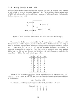 2.4.2    K-map Example 3: Full Adder
In this example we will outline how to build a digital full adder. It is called “full” because
it will include a “carry-in” bit and a “carry-out” bit. The carry bits will allow a succession
of 1-bit full adders to be used to add binary numbers of arbitrary length. (A half adder
includes only one carry bit.)



                             ai             a
                                                            S            Si
                             bi             b        Σ
                                                          Cout           Cout
                          Cin               Cin                                 i
                                i

        Figure 7: Block schematic of full adder. (We name our adder the “Σ chip”).


    The scheme for the full adder is outlined in Fig. 7. Imagine that we are adding two n-bit
binary numbers. Let the inputs ai and bi be the i-th bits of the two numbers. The carry in
bit Cini represents any carry from the sum of the neighboring less signiﬁcant bits at position
i − 1. That is, Cini = 1 if ai−1 = bi−1 = 1, and is 0 otherwise. The sum Si at position i is
therefore the sum of ai , bi , and Cini . (Note that this is an arithmetic sum, not a Boolean
OR.) A carry for this sum sets the carry out bit, Couti = 1, which then can be applied to the
sum of the i + 1 bits. The truth table is given below.

                                     Cini       ai   bi    Si    Couti
                                      0         0    0     0      0
                                      0         0    1     1      0
                                      0         1    0     1      0
                                      0         1    1     0      1
                                      1         0    0     1      0
                                      1         0    1     0      1
                                      1         1    0     0      1
                                      1         1    1     1      1

    With Cini = 0, we see that the output sum Si is just given by the XOR operation, ai ⊕ bi .
And with Cini = 1, then Si = ai ⊕ bi . Perhaps the simplest way to express this relationship
is the following:
                                   Si = Cini ⊕ (ai ⊕ bi )
   To determine a relatively simple expression for Couti , we will use a K-map:

                                    Cini ai bi      00 01       11 10
                                        0             0 0        1 0
                                        1             0 1        1 1



                                                     11
 