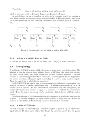 This yields
                            Couti = ai bi + Cini ai + Cini bi = ai bi + Cini (ai + bi )
which in hardware would be 2 2-input OR gates and 2 2-input AND gates.
    As stated above, the carry bits allow our adder to be expanded to add any number of
bits. As an example, a 4-bit adder circuit is depicted in Fig. 8. The sum can be 5 bits, where
the MSB is formed by the ﬁnal carry out. (Sometimes this is referred to as an “overﬂow”
bit.)

                              a3                     a2                      a1                   a0
                              b3                     b2                      b1                   b0

             a    b                    a    b                    a    b               a    b
           Cout Σ Cin                Cout Σ Cin                Cout Σ Cin           Cout Σ Cin
                S                         S                         S                    S

S               S                          S                       S                      S
    4               3                          2                       1                      0

                        Figure 8: Expansion of 1-bit full adder to make a 4-bit adder.



2.4.3        Making a Multiplier from an Adder
In class we will discuss how to use our full adder (the “Σ chip”) to make a multiplier.

2.5         Multiplexing
A multiplexer (MUX) is a device which selects one of many inputs to a single output. The
selection is done by using an input address. Hence, a MUX can take many data bits and
put them, one at a time, on a single output data line in a particular sequence. This is an
example of transforming parallel data to serial data. A demultiplexer (DEMUX) performs
the inverse operation, taking one input and sending it to one of many possible outputs.
Again the output line is selected using an address.
    A MUX-DEMUX pair can be used to convert data to serial form for transmission, thus
reducing the number of required transmission lines. The address bits are shared by the MUX
and DEMUX at each end. If n data bits are to be transmitted, then after multiplexing, the
number of separate lines required is log2 n + 1, compared to n without the conversion to
serial. Hence for large n the saving can be substantial. In Lab 2, you will build such a
system.
    Multiplexers consist of two functionally separate components, a decoder and some switches
or gates. The decoder interprets the input address to select a single data bit. We use the
example of a 4-bit MUX in the following section to illustrate how this works.

2.5.1        A 4-bit MUX Design
We wish to design a 4-bit multiplexer. The block diagram is given in Fig. 9. There are 4
input data bits D0 –D3 , 2 input address bits A0 and A1 , one serial output data bit Q, and

                                                          12
 