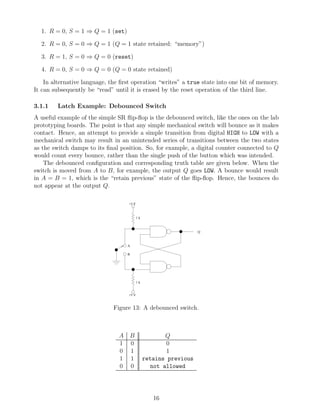 1. R = 0, S = 1 ⇒ Q = 1 (set)

  2. R = 0, S = 0 ⇒ Q = 1 (Q = 1 state retained: “memory”)

  3. R = 1, S = 0 ⇒ Q = 0 (reset)

  4. R = 0, S = 0 ⇒ Q = 0 (Q = 0 state retained)

    In alternative language, the ﬁrst operation “writes” a true state into one bit of memory.
It can subsequently be “read” until it is erased by the reset operation of the third line.

3.1.1    Latch Example: Debounced Switch
A useful example of the simple SR ﬂip-ﬂop is the debounced switch, like the ones on the lab
prototyping boards. The point is that any simple mechanical switch will bounce as it makes
contact. Hence, an attempt to provide a simple transition from digital HIGH to LOW with a
mechanical switch may result in an unintended series of transitions between the two states
as the switch damps to its ﬁnal position. So, for example, a digital counter connected to Q
would count every bounce, rather than the single push of the button which was intended.
    The debounced conﬁguration and corresponding truth table are given below. When the
switch is moved from A to B, for example, the output Q goes LOW. A bounce would result
in A = B = 1, which is the “retain previous” state of the ﬂip-ﬂop. Hence, the bounces do
not appear at the output Q.

                                    +5 V



                                            1k



                                                                    Q



                                    A

                                    B




                                            1k


                                    +5 V



                              Figure 13: A debounced switch.



                                A       B                Q
                                1       0                0
                                0       1                1
                                1       1        retains previous
                                0       0           not allowed




                                                    16
 