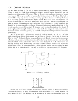 3.2     Clocked Flip-ﬂops
We will soon get used to the idea of a clock as an essential element of digital circuitry.
When we speak of a clock signal, we mean a sequence of evenly spaced digital high and low
signals proceeding at a ﬁxed frequency. That is, the clock is a continuous sequence of square
wave pulses. There are a number of reasons for the importance of the clock. Clearly it is
essential for doing any kind of counting or timing operation. But, its most important role
is in providing synchronization to the digital circuit. Each clock pulse may represent the
transition to a new digital state of a so-called “state machine” (simple processor) we will
soon encounter. Or a clock pulse may correspond to the movement of a bit of data from one
location in memory to another. A digital circuit coordinates these various functions by the
synchronization provided by a single clock signal which is shared throughout the circuit. A
more sophisticated example of this concept is the clock of a computer, which we have come
to associate with processing speed (e.g. 330 MHz for typical current generation commercial
processors.)
    We can include a clock signal to our simple SR ﬂip-ﬂop, as shown in Fig. 14. The truth
table, given below, follows directly from our previous SR ﬂip-ﬂop, except now we include a
label for the nth clock pulse for the inputs and the output. This is because the inputs have no
eﬀect unless they coincide with a clock pulse. (Note that a speciﬁed clock pulse conventionally
refers to a HIGH level.) As indicated in the truth table, the inputs Sn = Rn = 0 represent the
ﬂip-ﬂop memory state. Signiﬁcantly, one notes that the interval between clock pulses also
corresponds to the “retain previous state” of the ﬂip-ﬂop. Hence the information encoded
by the one bit of ﬂip-ﬂop memory can only be modiﬁed in synchronization with the clock.


                    S
                                                                         Q




                    R                                                    Q




                          CLK


                                Figure 14: A clocked SR ﬂip-ﬂop.



                                        Sn   Rn     Qn
                                        1     0      1
                                        0     1      0
                                        0     0    Qn−1
                                        1     1    avoid

    We are now set to make a subtle transition for our next version of the clocked ﬂip-ﬂop.
The ﬂip-ﬂop memory is being used to retain the state between clock pulses. In fact, the
state set up by the S and R inputs can be represented by a single input we call “data”, or

                                              17
 