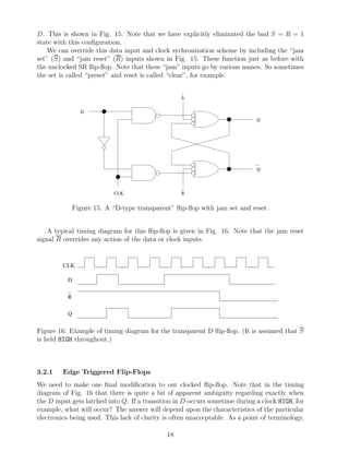 D. This is shown in Fig. 15. Note that we have explicitly eliminated the bad S = R = 1
state with this conﬁguration.
    We can override this data input and clock sychronization scheme by including the “jam
set” (S) and “jam reset” (R) inputs shown in Fig. 15. These function just as before with
the unclocked SR ﬂip-ﬂop. Note that these “jam” inputs go by various names. So sometimes
the set is called “preset” and reset is called “clear”, for example.

                                                  _
                                                  S

                D
                                                                             Q




                                                                             Q


                                                  _
                           CLK                    R


              Figure 15: A “D-type transparent” ﬂip-ﬂop with jam set and reset.


    A typical timing diagram for this ﬂip-ﬂop is given in Fig. 16. Note that the jam reset
signal R overrides any action of the data or clock inputs.


         CLK

          D
          _
          R

          Q


Figure 16: Example of timing diagram for the transparent D ﬂip-ﬂop. (It is assumed that S
is held HIGH throughout.)



3.2.1    Edge Triggered Flip-Flops
We need to make one ﬁnal modiﬁcation to our clocked ﬂip-ﬂop. Note that in the timing
diagram of Fig. 16 that there is quite a bit of apparent ambiguity regarding exactly when
the D input gets latched into Q. If a transition in D occurs sometime during a clock HIGH, for
example, what will occur? The answer will depend upon the characteristics of the particular
electronics being used. This lack of clarity is often unacceptable. As a point of terminology,

                                             18
 