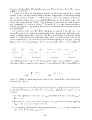 the clocked ﬂip-ﬂop of Fig. 15 is called a transparent D-type ﬂip-ﬂop or latch. (An example
in TTL is the 7475 IC.)
   The solution to this is the edge-triggered ﬂip-ﬂop. We will discuss how this works for one
example in class. It is also discussed some in the text. Triggering on a clock rising or falling
edge is similar in all respects to what we have discussed, except that it requires 2–3 coupled
SR-type ﬂip-ﬂops, rather than just one clocked SR ﬂip-ﬂop. The most common type is the
positive-edge triggered D-type ﬂip-ﬂop. This latches the D input upon the clock transition
from LOW to HIGH. An example of this in TTL is the 7474 IC. It is also common to employ a
negative-edge triggered D-type ﬂip-ﬂop, which latches the D input upon the clock transition
from HIGH to LOW.
   The symbols used for these three D-type ﬂip-ﬂops are depicted in Fig. 17. Note that
the small triangle at the clock input depicts positive-edge triggering, and with an inversion
symbol represents negative-edge triggered. The JK type of ﬂip-ﬂop is a slightlier fancier
version of the D-type which we will discuss brieﬂy later. Not shown in the ﬁgure are the
jam set and reset inputs, which are typically included in the ﬂip-ﬂop IC packages. In timing
diagrams, the clocks for edge-triggered devices are indicated by arrows, as shown in Fig. 18.



       D       Q               D         Q             D         Q              J
                                                                                          Q
                                                                                    CLK
       CLK                         CLK                     CLK
                                                                                K



Figure 17: Symbols for D-type and JK ﬂip-ﬂops. Left to right: transparent D-type, positive-
edge triggered D-type, negative-edge triggered D-type, and positive-edge triggered JK-type.




                    CLK                            CLK

Figure 18: Clocks in timing diagrams for positive-edge triggered (left) and negative-edge
triggered (right) devices.


    For edge-triggered devices, the ambiguity regarding latch timing is reduced signiﬁcantly.
But at high clock frequency it will become an issue again. Typically, the requirements are
as follows:

   • The data input must be held for a time tsetup before the clock edge. Typically, tsetup ≈
     20 ns or less.

   • For some ICs, the data must be held for a short time thold after the clock edge. Typically
     thold ≈ 3 ns, but is zero for most newer ICs.

   • The output Q appears after a short propagation delay tprop of the signal through the
     gates of the IC. Typically, tprop ≈ 10 ns.


                                              19
 