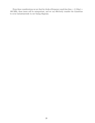 From these considerations we see that for clocks of frequency much less than ∼ 1/(10ns) =
100 MHz, these issues will be unimportant, and we can eﬀectively consider the transitions
to occur instantaneously in our timing diagrams.




                                             20
 