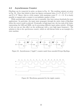 4.2      Asynchronous Counter
Flip-ﬂops can be connected in series, as shown in Fig. 21. The resulting outputs are given
in Fig. 22. (Note that labels in these two ﬁgures correspond when A ≡ 20 , B ≡ 21 , C ≡ 22 ,
and D ≡ 23 . Hence, this is a 4-bit counter, with maximum count 24 − 1 = 15. It is clearly
possible to expand such a counter to an indeﬁnite number of bits.
    While asynchronous counters are easy to assemble, they have serious drawbacks for some
applications. In particular, the input must propogate through the entire chain of ﬂip-ﬂops
before the correct result is achieved. Eventually, at high input rate, the two ends of the chain,
representing the LSB and MSB, can be processing diﬀerent input pulses entirely. (Perhaps
in lab you can see this eﬀect on the oscilloscope with a very high input frequency.) The
solution to this is the synchronous counter, which we will discuss below as an example of a
state machine.

                                       0                           1                            2                                 3
                                   2                           2                            2                                 2



                   D        Q                  D       Q                   D       Q                      D          Q

          IN           CLK _                       CLK _                       CLK _                          CLK _
                           Q                           Q                           Q                              Q



      Figure 21: Asynchronous (“ripple”) counter made from cascaded D-type ﬂip-ﬂops.




               0        1      2   3       4       5   6   7           8   9      10   11           12   13     14       15

          IN

          A


          B



          C



          D



                        Figure 22: Waveforms generated by the ripple counter.




                                                               22
 