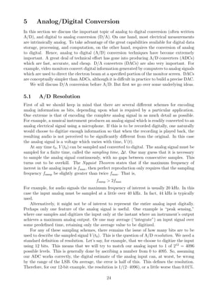 5      Analog/Digital Conversion
In this section we discuss the important topic of analog to digital conversion (often written
A/D), and digital to analog conversion (D/A). On one hand, most electrical measurements
are intrinsically analog. To take advantage of the great capabilities available for digital data
storage, processing, and computation, on the other hand, requires the conversion of analog
to digital. Hence, analog to digital (A/D) conversion techniques have become extremely
important. A great deal of technical eﬀort has gone into producing A/D converters (ADCs)
which are fast, accurate, and cheap. D/A converters (DACs) are also very important. For
example, video monitors convert digital information generated by computers to analog signals
which are used to direct the electron beam at a speciﬁed portion of the monitor screen. DACs
are conceptually simpler than ADCs, although it is diﬀcult in practice to build a precise DAC.
    We will discuss D/A conversion before A/D. But ﬁrst we go over some underlying ideas.

5.1     A/D Resolution
First of all we should keep in mind that there are several diﬀerent schemes for encoding
analog information as bits, depending upon what is required by a particular application.
One extreme is that of encoding the complete analog signal in as much detail as possible.
For example, a musical instrument produces an analog signal which is readily converted to an
analog electrical signal using a microphone. If this is to be recorded digitally, one naturally
would choose to digitize enough information so that when the recording is played back, the
resulting audio is not perceived to be signiﬁcantly diﬀerent from the original. In this case
the analog signal is a voltage which varies with time, V (t).
    At any time t0 , V (t0 ) can be sampled and converted to digital. The analog signal must be
sampled for a ﬁnite time, called the sampling time, ∆t. One may guess that it is necessary
to sample the analog signal continuously, with no gaps between consecutive samples. This
turns out to be overkill. The Nyquist Theorem states that if the maximum frequency of
inerest in the analog input is fmax , then perfect reproduction only requires that the sampling
frequency fsamp be slightly greater than twice fmax . That is,
                                        fsamp > 2fmax
For example, for audio signals the maximum frequency of interest is usually 20 kHz. In this
case the input analog must be sampled at a little over 40 kHz. In fact, 44 kHz is typically
used.
   Alternatively, it might not be of interest to represent the entire analog input digitally.
Perhaps only one feature of the analog signal is useful. One example is “peak sensing,”
where one samples and digitizes the input only at the instant where an instrument’s output
achieves a maximum analog output. Or one may average (“integrate”) an input signal over
some predeﬁned time, retaining only the average value to be digitized.
   For any of these sampling schemes, there remains the issue of how many bits are to be
used to describe the sampled signal V (t0 ). This is the question of A/D resolution. We need a
standard deﬁnition of resolution. Let’s say, for example, that we choose to digitize the input
using 12 bits. This means that we will try to match our analog input to 1 of 212 = 4096
possible levels. This is generally done by ascribing a number from 0 to 4095. So, assuming
our ADC works correctly, the digital estimate of the analog input can, at worst, be wrong
by the range of the LSB. On average, the error is half of this. This deﬁnes the resolution.
Therefore, for our 12-bit example, the resolution is 1/(2 · 4096), or a little worse than 0.01%.

                                              24
 