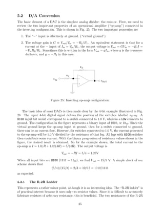5.2     D/A Conversion
The basic element of a DAC is the simplest analog divider: the resistor. First, we need to
review the two important properties of an operational ampliﬁer (“op-amp”) connected in
the inverting conﬁguration. This is shown in Fig. 25. The two important properties are

  1. The “−” input is eﬀectively at ground. (“virtual ground”)

  2. The voltage gain is G ≡ Vout /Vin = −R2 /R1 . An equivalent statement is that for a
     current at the − input of Iin = Vin /R1 , the output voltage is Vout = GVin = −R2 I =
     −Vin R2 /R1 . Sometimes this is written in the form Vout = gIin , where g is the transcon-
     ductance, and g = −R2 in this case.


                                                   R2


                                     R1
                           VIN                 -
                                                                VOUT
                                               +




                         Figure 25: Inverting op-amp conﬁguration.


    The basic idea of most DACs is then made clear by the 4-bit example illustrated in Fig.
26. The input 4-bit digital signal deﬁnes the position of the switches labelled a0 –a3 . A
HIGH input bit would correspond to a switch connected to 1.0 V, whereas a LOW connects to
ground. The conﬁguration in the ﬁgure represents a binary input of 1010, or 1010 . Since the
virtual ground keeps the op-amp input at ground, then for a switch connected to ground,
there can be no current ﬂow. However, for switches connected to 1.0 V, the current presented
to the op-amp will be 1.0 V divided by the resistance of that leg. All legs with HIGH switches
then contribute some current. With the binary progression of resistance values shown in the
ﬁgure, the desired result is obtained. So for the example shown, the total current to the
op-amp is I = 1.0/R + 1.0/(4R) = 5/(4R). The output voltage is

                                  Vout = −RI = 5/4 = 1.25V

When all input bits are HIGH (1111 = 1510 ), we ﬁnd Vout = 15/8 V. A simple check of our
scheme shows that
                        (5/4)/(15/8) = 2/3 = 10/15 = 1010/1111
as expected.

5.2.1    The R-2R Ladder
This represents a rather minor point, although it is an interesting idea. The “R-2R ladder” is
of practical interest because it uses only two resistor values. Since it is diﬃcult to accurately
fabricate resistors of arbitrary resistance, this is beneﬁcial. The two resistances of the R-2R

                                               25
 