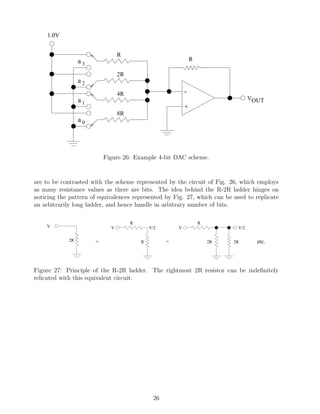 1.0V


                                 R
                  a3                                            R

                                 2R
                  a2
                                 4R                         -
                  a1                                                                VOUT
                                                            +
                                 8R
                  a0




                           Figure 26: Example 4-bit DAC scheme.


are to be contrasted with the scheme represented by the circuit of Fig. 26, which employs
as many resistance values as there are bits. The idea behind the R-2R ladder hinges on
noticing the pattern of equivalences represented by Fig. 27, which can be used to replicate
an arbitrarily long ladder, and hence handle in arbitrary number of bits.

                                      R                             R
    V                        V                V/2       V                     V/2

             2R        =                  R         =                   2R   2R       etc.




Figure 27: Principle of the R-2R ladder. The rightmost 2R resistor can be indeﬁnitely
relicated with this equivalent circuit.




                                               26
 