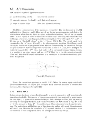 5.3     A/D Conversion
ADCs fall into 3 general types of technique:

(1) parallel encoding (ﬂash):           fast; limited accuracy
(2) successive approx. (feedback): med. fast; good accuracy
(3) single or double slope:             slow; best potential accuracy


    All of these techniques use a device known as a comparator. This was discussed in 431/531
and in the text Chapters 4 and 9. Here, we will not discuss how comparators work, but we do
need to know what they do. There are many makes of comparators. We will use the model
LM311 in lab. Figure 28 shows a comparator schematically. Internally, the comparator can
be thought of as a fast, very high-gain diﬀerential ampliﬁer (“A”) with inputs “+” and “−.”
We can put a “threshold voltage” at the “−” input. Call it Vth . The circuit input Vin is
connected to the “+” input. When Vin > Vth , the comparator ampliﬁes this diﬀerence until
the output reaches its largest possible value, which is determined by the connection through
the pull-up resistor. In the conﬁguration shown here, as well as in Lab 5, the ∼ 1 kΩ pull-up
resistor is connected to +5 V. (Note that while +5 V is convenient for many digital circuits,
it is possible to use other values, such as +12 V.) When Vin < Vth , the output swings the
other way. This level is usually determined by a connection to one of the comparator pins.
Here, it is ground.


                                    +                        R

                                           A
                                                                 v out
                                   -




                                   Figure 28: Comparator.


   Hence, the comparator represents a one-bit ADC. When the analog input exceeds the
pre-deﬁned threshold, the output goes to digital HIGH, and when the input is less that the
threshold, the output goes to digital LOW.

5.3.1    Flash ADCs
In this scheme, the input is fanned out in parallel to several comparators with monotonically
increasing thresholds. The pattern of comparator outputs is then analyzed by some combi-
national logic (i.e. gates) to determine the output. This technique is called ﬂash (or parallel)
encoding. We exemplify the ﬂash ADC scheme with the 2-bit ADC shown in Fig. 29. With
n = 2 bits, we need to deﬁne 2n = 4 possible states. These states represent 4 separate inter-
vals. The analog input will fall into one of these intervals, and we will encode this assignment
with the 2 bits. Deﬁning the boundaries of 2n intervals requires 2n − 1 comparators, with
the threshold of each comparator set to the appropriate boundary voltage.


                                                 27
 
