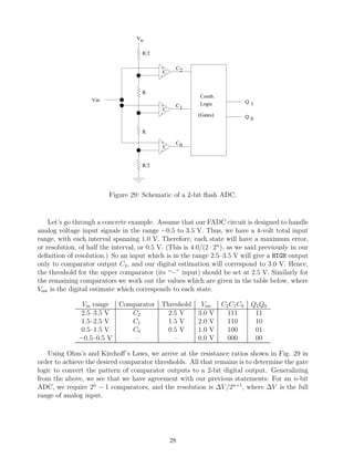 Vo

                                      R/2

                                             +      C2
                                               C
                                             -


                                      R
                                                           Comb.
                   Vin                                                     Q1
                                             +      C1     Logic
                                               C
                                             -            (Gates)          Q0

                                      R

                                             +      C0
                                               C
                                             -

                                      R/2




                          Figure 29: Schematic of a 2-bit ﬂash ADC.


    Let’s go through a concrete example. Assume that our FADC circuit is designed to handle
analog voltage input signals in the range −0.5 to 3.5 V. Thus, we have a 4-volt total input
range, with each interval spanning 1.0 V. Therefore, each state will have a maximum error,
or resolution, of half the interval, or 0.5 V. (This is 4.0/(2 · 2n ), as we said previously in our
deﬁnition of resolution.) So an input which is in the range 2.5–3.5 V will give a HIGH output
only to comparator output C2 , and our digital estimation will correspond to 3.0 V. Hence,
the threshold for the upper comparator (its “−” input) should be set at 2.5 V. Similarly for
the remaining comparators we work out the values which are given in the table below, where
Vest is the digital estimate which corresponds to each state.

                Vin range    Comparator Threshold          Vest C2 C1 C0      Q1 Q0
                2.5–3.5 V       C2        2.5 V           3.0 V   111          11
                1.5–2.5 V       C1        1.5 V           2.0 V   110          10
                0.5–1.5 V       C0        0.5 V           1.0 V   100          01
               −0.5–0.5 V        –          –             0.0 V   000          00

    Using Ohm’s and Kirchoﬀ’s Laws, we arrive at the resistance ratios shown in Fig. 29 in
order to achieve the desired comparator thresholds. All that remains is to determine the gate
logic to convert the pattern of comparator outputs to a 2-bit digital output. Generalizing
from the above, we see that we have agreement with our previous statements: For an n-bit
ADC, we require 2n − 1 comparators, and the resolution is ∆V /2n+1, where ∆V is the full
range of analog input.




                                                   28
 