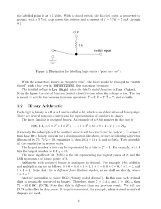the labelled point is at +5 Volts. With a closed switch, the labelled point is connected to
ground, with a 5 Volt drop across the resistor and a current of I = V /R = 5 mA through
it.)

                                           +5 V


                                                1k
                                                            switch open




              Figure 1: Illustration for labelling logic states (“positive true”).


    With the convention known as “negative true”, the label would be changed to “switch
closed” with a bar over it: switch closed. Our statement becomes:
    The labelled voltage is Low (High) when the label’s stated function is True (False).
So in the ﬁgure, the stated function (switch closed) is true when the voltage is low. The bar
                                                      ¯       ¯     ¯
is meant to envoke the boolean inversion operation: T = F, F = T, T = T, and so forth.

1.2     Binary Arithmetic
Each digit in binary is a 0 or a 1 and is called a bit, which is an abbreviation of binary digit.
There are several common conventions for representation of numbers in binary.
   The most familiar is unsigned binary. An example of a 8-bit number in this case is
          010011112 = 0 × 27 + 1 × 26 + · · · + 1 × 20 = 64 + 8 + 4 + 2 + 1 = 7910
(Generally the subscripts will be omitted, since it will be clear from the context.) To convert
from base 10 to binary, one can use a decomposition like above, or use the following algorithm
illustrated by 79: 79/2 = 39, remainder 1, then 39/2 = 19 r 1, and so forth. Then assemble
all the remainders in reverse order.
    The largest number which can be represented by n bits is 2n − 1. For example, with 4
bits the largest number is 11112 = 15.
    The most signiﬁcant bit (MSB) is the bit representing the highest power of 2, and the
LSB represents the lowest power of 2.
    Arithmetic with unsigned binary is analogous to decimal. For example 1-bit addition
and multiplication are as follows: 0 + 0 = 0, 0 + 1 = 1, 1 + 1 = 0, 0 × 0 = 0, 0 × 1 = 0, and
1 × 1 = 1. Note that this is diﬀerent from Boolean algebra, as we shall see shortly, where
1 + 1 = 1.
    Another convention is called BCD (“binary coded decmal”). In this case each decimal
digit is separately converted to binary. Therefore, since 7 = 01112 and 9 = 10012, then
79 = 01111001 (BCD). Note that this is diﬀerent than our previous result. We will use
BCD quite often in this course. It is quite convenient, for example, when decimal numerical
displays are used.

                                               2
 