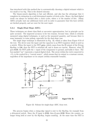 bias introduced with this method due to systematically choosing a digital estimate which is
too small or too big. This is the desired outcome.
   The binary-search algorithm is fast and eﬃcient, and also has the advantage that it
completes its estimation in a well determined number of clock cycles. Hence, the ﬁnal digital
result can always be latched after n clock cycles, where n is the number of bits. (Many
ADCs actually wait one additional clock cycle in order to guarantee that bits have settled,
are latched properly, and are reset for the next input.

5.3.4    Single/Dual Slope ADCs
These techniques are slower than ﬂash or successive approximation, but in principle can be
quite accurate. The improved accuracy is for two reasons, because time, which is robustly
measured using digital techniques, is used as the measured quantity, and because there is
some immunity to noise pickup, especially for the dual slope case.
   The single slope technique is illustrated in Fig. 32, which is taken from Figure 9.54 of
the text. The device near the input and the capacitor is an FET transistor which is used as
a switch. When the input to the FET gate, which comes from the Q output of the D-type
ﬂip-ﬂop, is LOW, then the FET is switched oﬀ, and it draws no current. However, when Q
goes HIGH, the FET pulls the + input of the comparator to ground, and holds it there. The
box marked “osc” represents a typical digital clock. The arrow within the circle connected to
+Vcc is the symbol for a “current source”, which means that its output is a constant current,
regardless of the impedance at its output (within reasonable bounds).




                    Figure 32: Scheme for single-slope ADC, from text.


   The process begins when a rising-edge signal is sent to the ﬂip-ﬂop, for example from
a debounced switch. Since the D input is HIGH, then Q goes HIGH. Hence the counter, no
longer being held at reset by the ﬂip-ﬂop, begins counting. At the same time the FET is

                                             31
 