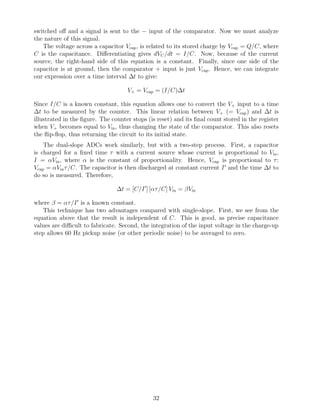 switched oﬀ and a signal is sent to the − input of the comparator. Now we must analyze
the nature of this signal.
   The voltage across a capacitor Vcap , is related to its stored charge by Vcap = Q/C, where
C is the capacitance. Diﬀerentiating gives dVC /dt = I/C. Now, because of the current
source, the right-hand side of this equation is a constant. Finally, since one side of the
capacitor is at ground, then the comparator + input is just Vcap . Hence, we can integrate
our expression over a time interval ∆t to give:

                                    V+ = Vcap = (I/C)∆t

Since I/C is a known constant, this equation allows one to convert the V+ input to a time
∆t to be measured by the counter. This linear relation between V+ (= Vcap ) and ∆t is
illustrated in the ﬁgure. The counter stops (is reset) and its ﬁnal count stored in the register
when V+ becomes equal to Vin, thus changing the state of the comparator. This also resets
the ﬂip-ﬂop, thus returning the circuit to its initial state.
    The dual-slope ADCs work similarly, but with a two-step process. First, a capacitor
is charged for a ﬁxed time τ with a current source whose current is proportional to Vin ,
I = αVin, where α is the constant of proportionality. Hence, Vcap is proportional to τ :
Vcap = αVin τ /C. The capacitor is then discharged at constant current I and the time ∆t to
do so is measured. Therefore,

                                ∆t = [C/I ] [ατ /C] Vin = βVin

where β = ατ /I is a known constant.
   This technique has two advantages compared with single-slope. First, we see from the
equation above that the result is independent of C. This is good, as precise capacitance
values are diﬃcult to fabricate. Second, the integration of the input voltage in the charge-up
step allows 60 Hz pickup noise (or other periodic noise) to be averaged to zero.




                                              32
 