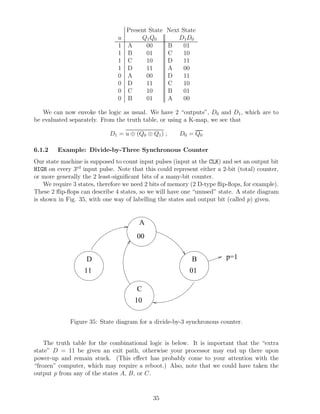 Present State    Next State
                               u      Q1 Q0           D1 D0
                               1 A      00        B     01
                               1 B      01        C     10
                               1 C      10        D     11
                               1 D      11        A     00
                               0 A      00        D     11
                               0 D      11        C     10
                               0 C      10        B     01
                               0 B      01        A     00

   We can now envoke the logic as usual. We have 2 “outputs”, D0 and D1 , which are to
be evaluated separately. From the truth table, or using a K-map, we see that

                            D1 = u ⊕ (Q0 ⊕ Q1 ) ;      D0 = Q0

6.1.2    Example: Divide-by-Three Synchronous Counter
Our state machine is supposed to count input pulses (input at the CLK) and set an output bit
HIGH on every 3rd input pulse. Note that this could represent either a 2-bit (total) counter,
or more generally the 2 least-signiﬁcant bits of a many-bit counter.
    We require 3 states, therefore we need 2 bits of memory (2 D-type ﬂip-ﬂops, for example).
These 2 ﬂip-ﬂops can describe 4 states, so we will have one “unused” state. A state diagram
is shown in Fig. 35, with one way of labelling the states and output bit (called p) given.


                                        A
                                       00


                    D                                       B            p=1
                   11                                      01

                                       C
                                      10

             Figure 35: State diagram for a divide-by-3 synchronous counter.


    The truth table for the combinational logic is below. It is important that the “extra
state” D = 11 be given an exit path, otherwise your processor may end up there upon
power-up and remain stuck. (This eﬀect has probably come to your attention with the
“frozen” computer, which may require a reboot.) Also, note that we could have taken the
output p from any of the states A, B, or C.


                                             35
 