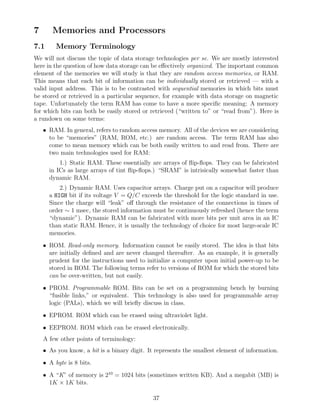7      Memories and Processors
7.1      Memory Terminology
We will not discuss the topic of data storage technologies per se. We are mostly interested
here in the question of how data storage can be eﬀectively organized. The important common
element of the memories we will study is that they are random access memories, or RAM.
This means that each bit of information can be individually stored or retrieved — with a
valid input address. This is to be contrasted with sequential memories in which bits must
be stored or retrieved in a particular sequence, for example with data storage on magnetic
tape. Unfortunately the term RAM has come to have a more speciﬁc meaning: A memory
for which bits can both be easily stored or retrieved (“written to” or “read from”). Here is
a rundown on some terms:
    • RAM. In general, refers to random access memory. All of the devices we are considering
      to be “memories” (RAM, ROM, etc.) are random access. The term RAM has also
      come to mean memory which can be both easily written to and read from. There are
      two main technologies used for RAM:
          1.) Static RAM. These essentially are arrays of ﬂip-ﬂops. They can be fabricated
      in ICs as large arrays of tint ﬂip-ﬂops.) “SRAM” is intrisically somewhat faster than
      dynamic RAM.
          2.) Dynamic RAM. Uses capacitor arrays. Charge put on a capacitor will produce
      a HIGH bit if its voltage V = Q/C exceeds the threshold for the logic standard in use.
      Since the charge will “leak” oﬀ through the resistance of the connections in times of
      order ∼ 1 msec, the stored information must be continuously refreshed (hence the term
      “dynamic”). Dynamic RAM can be fabricated with more bits per unit area in an IC
      than static RAM. Hence, it is usually the technology of choice for most large-scale IC
      memories.
    • ROM. Read-only memory. Information cannot be easily stored. The idea is that bits
      are initially deﬁned and are never changed thereafter. As an example, it is generally
      prudent for the instructions used to initialize a computer upon initial power-up to be
      stored in ROM. The following terms refer to versions of ROM for which the stored bits
      can be over-written, but not easily.
    • PROM. Programmable ROM. Bits can be set on a programming bench by burning
      “fusible links,” or equivalent. This technology is also used for programmable array
      logic (PALs), which we will brieﬂy discuss in class.
    • EPROM. ROM which can be erased using ultraviolet light.
    • EEPROM. ROM which can be erased electronically.
    A few other points of terminology:
    • As you know, a bit is a binary digit. It represents the smallest element of information.
    • A byte is 8 bits.
    • A “K” of memory is 210 = 1024 bits (sometimes written KB). And a megabit (MB) is
      1K × 1K bits.

                                              37
 