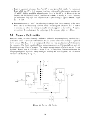 • RAM is organized into many data “words” of some prescribed length. For example, a
     RAM which has 8K = 8192 memory locations, with each location storing a data word
     of “width” 16 bits, would be referred to as a RAM of size 8K × 16. The total storage
     capacity of this memory would therefore be 128KB, or simply a “128K” memory.
     (With modern very large scale integration (VLSI) technology, a typical RAM IC might
     be ∼ 16 MB.

   • Besides the memory “size,” the other important speciﬁcation for memory is the access
     time. This is the time delay between when a valid request for stored data is sent to
     a memory and when the corresponding bit of data appears at the output. A typical
     access time, depending upon the technology of the memory, might be ∼ 10 ns.

7.2     Memory Conﬁguration
As stated above, the term “memory” refers to a particular way of organizing information —
by random access — which is distinct from the less speciﬁc term “data storage.” Figure 36
shows how an 8-bit RAM (8 × 1) is organized. (This is a very small memory, but illustrates
the concepts.) Our RAM consists of three main components: an 8-bit multiplexer, an 8-bit
demultiplexer, and 8 bits of storage. The storage shown consists of edge-triggered D-type
ﬂip-ﬂops. Hence, this is evidently a “static RAM.” (There is no fundamental reason for
using edge-triggered ﬂip-ﬂops. They could just as easily be level-triggered, like the simple
“clocked” S-R ﬂip-ﬂop of Fig. 14.)


          Data
                                                  D        Q
          In

                                                  CLK


                                                                              D7
                                                                                         8-->1
                                                                                  .
                                                                                  .      MUX
                                     Q7                .
                                                       .                          .                       Data
                                                       .                                         Q
                      1-->8                                                                               Out
                                     .                                        D1
                      DeMUX          .
                                     .                                        D0
        write    WE                  Q1                                               a2 a1 a0
                      D
       enable
                                     Q0
                          a2 a1 a0
                                                  D        Q

                                                  CLK


                                          /                               /
                                              3                               3

                                                                                                     __
                                                                                                     OE
                                                               a2 a1 a0




                                     Figure 36: An 8 × 1 bit RAM.




                                                  38
 