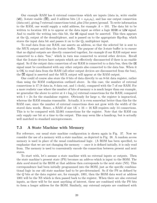 Our example RAM has 6 external connections which are inputs (data in, write enable
(WE), 3-state enable (OE), and 3 address bits (A = a2 a1 a0 ), and has one output connection
(data out), giving 7 external connections total, plus 2 for power/ground. To write information
to the RAM, one would supply a valid address, for example A = 101. The data bit to be
written to location 101 is to appear at the data input as either a logic HIGH or LOW signal.
And to enable the writing into this bit, the WE signal must be asserted. This then appears
at the Q5 output of the demultiplexer, and is passed on to the appropriate ﬂip-ﬂop, which
stores the input data bit and passes it on to the Q5 multiplexer input.
    To read data from our RAM, one asserts an address, so that the selected bit is sent to
the MUX output and then the 3-state buﬀer. The purpose of the 3-state buﬀer is to ensure
that no digital outputs are directly connected together, for example if our RAM output were
connected to a data “bus,” which in turn was connected to several other devices. Recall
that the 3-state devices have outputs which are eﬀectively disconnected if there is no enable
signal. So if the output data connection of our RAM is connected to a data bus, then the OE
signal must be coordinated with any other outputs also connected to the data bus. When it
is OK to read data from the RAM (all other output devices are disconnected from the bus),
the OE signal is asserted and the MUX output will appear at the RAM output.
    One could of course also store the 8 bits of data directly to an 8-bit data register, rather
than using the RAM conﬁguration outlined above. In this case, the number of external
connections is 17 (8 data in, 8 data out, and 1 clock), compared with the 7 of our RAM. For
a more realistic case where the number of bits of memory n is much larger than our example,
we generalize the above to arrive at 4 + log2 (n) external connections for the RAM, compared
with 1 + 2n for the standalone register. Obviously for large n, the register is impractical,
whereas the RAM remains reasonable. Actually, it is even somewhat better than this for the
RAM case, since the number of external connections does not grow with the width of the
stored data words. Hence, a RAM of size 1K × 16 = 16 KB requires only 14 connections.
This is to be compared with 32,001 connections for the register. Note that the RAM can
only supply one bit at a time to the output. This may seem like a handicap, but is actually
well matched to standard microprocessors.

7.3     A State Machine with Memory
For reference, our usual state machine conﬁguration is shown again in Fig. 37. Now we
consider the use of a memory with a state machine, as depicted in Fig. 38. A random access
memory is used in place of the usual combinational logic. (A ROM has been speciﬁed, to
emphasize that we are not changing the memory — once it is deﬁned initially, it is only read
from. The memory is used to conveniently encode the connection between present and next
states.
    To start with, let’s assume a state machine with no external inputs or outputs. Then
the state machine’s present state (PS) becomes an address which is input to the ROM. The
data word stored in the ROM at that address then corresponds to the next state (NS). This
correspondence had been initially programmed into the ROM, just as the speciﬁc combina-
tional logic in our old state machine had to be pre-determined. So if the PS as deﬁned by
the Q bits at the data register are, for example, 1001, then the ROM data word at address
1001 will be the NS which is then passed back to the register. When there are also external
inputs, as there will be for most anything of interest, these are combined with the PS bits
to form a longer address for the ROM. Similarly, any external outputs are combined with


                                              39
 