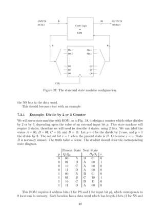 INPUTS         k                                    m       OUTPUTS
              A0-Ak-1                         Comb. Logic                  B0-Bm-1

                                                 or
                                               RAM




                         n                                             n
                                      Dn-1                  Qn-1
                                      Dn-2                  Qn-2

                                       .                      .
                                       .                      .
                                       .                      .
                                      D2                      Q2
                                      D1                      Q1
                                      D0                      Q0



                             CLK


                   Figure 37: The standard state machine conﬁguration.


the NS bits in the data word.
   This should become clear with an example.

7.3.1    Example: Divide by 2 or 3 Counter
We will use a state machine with ROM, as in Fig. 38, to design a counter which either divides
by 2 or by 3, depending upon the value of an external input bit p. This state machine will
require 3 states, therefore we will need to describe 4 states, using 2 bits. We can label the
states A = 00, B = 01, C = 10, and D = 11. Let p = 0 be the divide by 2 case, and p = 1
the divide by 3. The output bit r = 1 when the present state is B. Otherwise r = 0. State
D is normally unused. The truth table is below. The student should draw the corresponding
state diagram.

                                   Present   State Next State
                              p    Q1 Q0               D1 D0       r
                              0      00       A    B     01        0
                              0      01       B    A     00        1
                              0      10       C    A     00        0
                              0      11       D    A     00        0
                              1      00       A    B     01        0
                              1      01       B    C     10        1
                              1      10       C    D     11        0
                              1      11       D    A     00        0

    This ROM requires 3 address bits (2 for PS and 1 for input bit p), which corresponds to
8 locations in memory. Each location has a data word which has length 3 bits (2 for NS and

                                                40
 