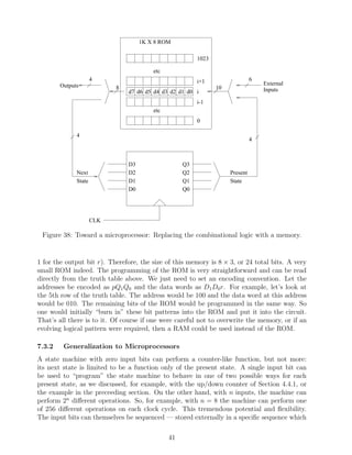 1K X 8 ROM

                                                         1023

                                         etc
                      4                                  i+1                   6
        Outputs                                                                    External
                            8                                   10                 Inputs
                                d7 d6 d5 d4 d3 d2 d1 d0 i
                                                         i-1
                                         etc
                                                         0

              4
                                                                               4



                                D3                  Q3
              Next              D2                  Q2               Present
              State             D1                  Q1               State
                                D0                  Q0




                      CLK

 Figure 38: Toward a microprocessor: Replacing the combinational logic with a memory.


1 for the output bit r). Therefore, the size of this memory is 8 × 3, or 24 total bits. A very
small ROM indeed. The programming of the ROM is very straightforward and can be read
directly from the truth table above. We just need to set an encoding convention. Let the
addresses be encoded as pQ1 Q0 and the data words as D1 D0 r. For example, let’s look at
the 5th row of the truth table. The address would be 100 and the data word at this address
would be 010. The remaining bits of the ROM would be programmed in the same way. So
one would initially “burn in” these bit patterns into the ROM and put it into the circuit.
That’s all there is to it. Of course if one were careful not to overwrite the memory, or if an
evolving logical pattern were required, then a RAM could be used instead of the ROM.

7.3.2    Generalization to Microprocessors
A state machine with zero input bits can perform a counter-like function, but not more:
its next state is limited to be a function only of the present state. A single input bit can
be used to “program” the state machine to behave in one of two possible ways for each
present state, as we discussed, for example, with the up/down counter of Section 4.4.1, or
the example in the preceeding section. On the other hand, with n inputs, the machine can
perform 2n diﬀerent operations. So, for example, with n = 8 the machine can perform one
of 256 diﬀerent operations on each clock cycle. This tremendous potential and ﬂexibility.
The input bits can themselves be sequenced — stored externally in a speciﬁc sequence which

                                               41
 