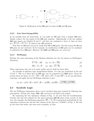 A


        A
                              Q     =                                               Q
        B


                                        B


              Figure 6: Realization of the XOR gate in terms of AND and OR gates.


2.2.2       Gate Interchangeablilty
In an example from the homework, we can make an INV gate from a 2-input NOR gate.
Simply connect the two inputs of the NOR gate together. Algebraically, if the two original
NOR gate inputs are labelled B and C, and they are combined to form A, then we have
Q = B + C = A + A = A, which is the INV operation.
    Note that an INV gate can not be made from OR or AND gates. For this reason the OR and
AND gates are not universal. So for example, no combination of AND gates can be combined
to substitute for a NOR gate. However, the NAND and NOR gates are universal.

2.2.3       DeMorgan
Perhaps the most interesting of the Boolean identities are the two known as DeMorgan’s
Theorems:
                                    ¯¯
                           A + B = AB                     ¯¯
                                           (or, A + B = AB)                        (2)
                             AB = A + B       (or, AB = A + B)                          (3)
These expressions turn out to be quite useful, and we shall use them often.
    An example of algebraic logic manipulation follows. It is the one mentioned at the end
of Lab 1. One is to show that an XOR gate can be composed of 4 NAND gates. From the
section above we know A ⊕ B = AB + AB. Since AA = 0 and BB = 0, we can add these,
rearrange, and apply the two DeMorgan relations to give

        A ⊕ B = A(A + B) + B(A + B) = A(AB) + B(AB) = A(AB)                 B(AB)

2.3     Symbolic Logic
The two DeMorgan expressions above can be envoked using gate symbols by following this
prescription: Change gate shape (AND↔OR) and invert all inputs and outputs.
   By examining the two rightmost columns of Fig. 2, one sees that the transformation
between 3rd and 4th columns for the gates involving AND/OR gates works exactly in this
way. For example, the DeMorgan expression AB = A + B is represented symbolically by the
equivalence between the 3rd and 4th columns of the 2nd row (“NAND”) of Fig. 2. We will
go over how this works, and some more examples, in class.




                                              7
 