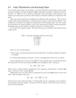 2.4     Logic Minimization and Karnaugh Maps
As we found above, given a truth table, it is always possible to write down a correct logic
expression simply by forming an OR of the ANDs of all input variables for which the output is
true (Q = 1). However, for an arbitrary truth table such a procedure could produce a very
lengthy and cumbersome expression which might be needlessly ineﬃcient to implement with
gates.
    There are several methods for simpliﬁcation of Boolean logic expressions. The process is
usually called “logic minimization”, and the goal is to form a result which is eﬃcient. Two
methods we will discuss are algebraic minimization and Karnaugh maps. For very compli-
cated problems the former method can be done using special software analysis programs.
Karnaugh maps are also limited to problems with up to 4 binary inputs.
    Let’s start with a simple example. The table below gives an arbitrary truth table involving
2 logic inputs.


                     Table 1: Example of simple arbitrary truth table.
                                       A B Q
                                       0 0 1
                                       0 1 1
                                       1 0 0
                                       1 1 1


   There are two overall stategies:

  1. Write down an expression directly from the truth table. Use Boolean algebra, if desired,
     to simplify.

  2. Use Karnaugh mapping (“K-map”). This is only applicable if there are ≤ 4 inputs.

   In our example above, we can use two diﬀerent ways of writin down a result directly from
the truth table. We can write down all TRUE terms and OR the result. This gives
                                          ¯¯   ¯
                                      Q = AB + AB + AB

While correct, without further simpliﬁcation this expression would involve 3 2-input AND
gates, 2 inverters, and 1 3-input OR gate.
   Alternatively, one can write down an expression for all of the FALSE states of the truth
table. This is simpler in this case:

                               Q = AB → Q = AB = A + B
                                    ¯        ¯   ¯

where the last step results from Eqn. 3. Presumably, the two expressions can be found to
be equivalent with some algebra. Certainly, the 2nd is simpler, and involves only an inverter
and one 2-input OR gate.




                                              8
 