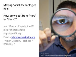 Making Social Technologies RealHow do we get from “here” to “there?” John Mancini, President, AIIM Blog = Digital Landfill DigitalLandfill.org Email = johnmancini@aiim.org Twitter, LinkedIn, Facebook = jmancini77 Image source = http://www.flickr.com/photos/somegeekintn/3709203268 