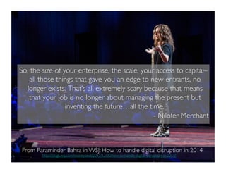 So, the size of your enterprise, the scale, your access to capital–
all those things that gave you an edge to new entrants, no
longer exists. That’s all extremely scary because that means
that your job is no longer about managing the present but
inventing the future…all the time.”	

	

 	

 	

	

 	

 	

 	

 	

 	

 	

	

 	

 	

 	

- Nilofer Merchant	

http://blogs.wsj.com/moneybeat/2013/12/30/how-to-handle-digital-disruption-in-2014/	

	

From Paraminder Bahra in WSJ: How to handle digital disruption in 2014	

 