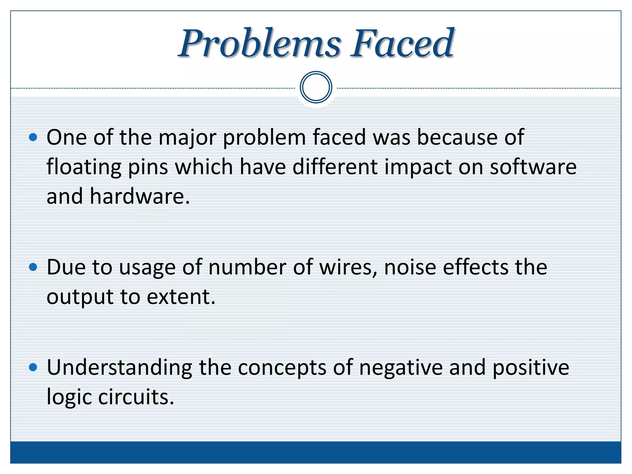 Problems Faced
 One of the major problem faced was because of
floating pins which have different impact on software
and hardware.
 Due to usage of number of wires, noise effects the
output to extent.
 Understanding the concepts of negative and positive
logic circuits.
 