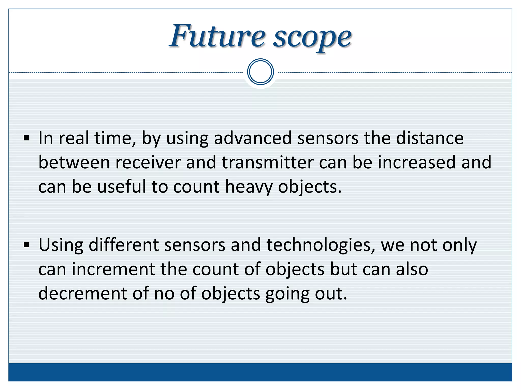 Future scope
 In real time, by using advanced sensors the distance
between receiver and transmitter can be increased and
can be useful to count heavy objects.
 Using different sensors and technologies, we not only
can increment the count of objects but can also
decrement of no of objects going out.
 