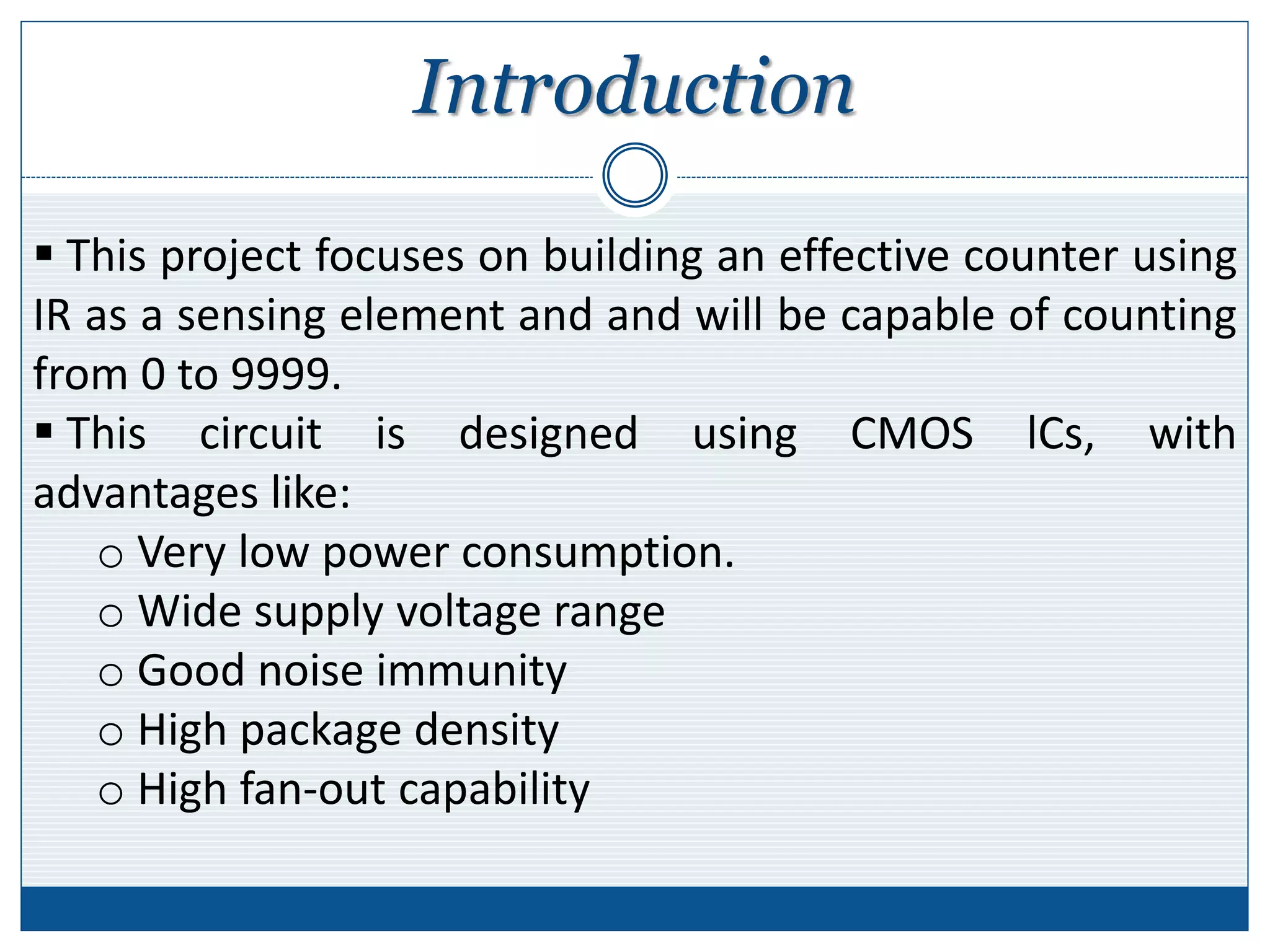 Introduction
 This project focuses on building an effective counter using
IR as a sensing element and and will be capable of counting
from 0 to 9999.
 This circuit is designed using CMOS lCs, with
advantages like:
o Very low power consumption.
o Wide supply voltage range
o Good noise immunity
o High package density
o High fan-out capability
 
