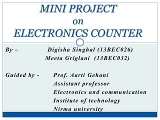 By – Digisha Singhal (13BEC026)
Meeta Griglani (13BEC032)
Guided by - Prof. Aarti Gehani
Assistant professor
Electronics and communication
Institute of technology
Nirma university
MINI PROJECT
on
ELECTRONICS COUNTER
 