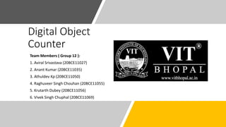 Digital Object
Counter
Team Members ( Group 12 ):
1. Aviral Srivastava (20BCE11027)
2. Anant Kumar (20BCE11035)
3. Athuldev Kp (20BCE11050)
4. Raghuveer Singh Chouhan (20BCE11055)
5. Krutarth Dubey (20BCE11056)
6. Vivek Singh Chuphal (20BCE11069)
 