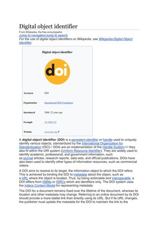 Digital object identifier
From Wikipedia, the free encyclopedia
Jump to navigationJump to search
For the use of digital object identifiers on Wikipedia, see Wikipedia:Digital Object
Identifier.
Digital object identifier
Acronym DOI
Organisation International DOI Foundation
Introduced 2000; 22 years ago
Example 10.1000/182
Website www.doi.org
A digital object identifier (DOI) is a persistent identifier or handle used to uniquely
identify various objects, standardized by the International Organization for
Standardization (ISO).[1]
DOIs are an implementation of the Handle System;[2][3]
they
also fit within the URI system (Uniform Resource Identifier). They are widely used to
identify academic, professional, and government information, such
as journal articles, research reports, data sets, and official publications. DOIs have
also been used to identify other types of information resources, such as commercial
videos.
A DOI aims to resolve to its target, the information object to which the DOI refers.
This is achieved by binding the DOI to metadata about the object, such as
a URL where the object is located. Thus, by being actionable and interoperable, a
DOI differs from ISBNs or ISRCs which are identifiers only. The DOI system uses
the indecs Content Model for representing metadata.
The DOI for a document remains fixed over the lifetime of the document, whereas its
location and other metadata may change. Referring to an online document by its DOI
should provide a more stable link than directly using its URL. But if its URL changes,
the publisher must update the metadata for the DOI to maintain the link to the
 
