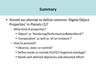 Summary
• Should we attempt to define common ‘Digital Object
Properties’ in Planets (1)?
– What kind of properties?
• ‘Object’ or ‘Rendering/Performance/BetterWord’?
• ‘Comparative’ as well as ‘of-an-instance’?
– How to proceed?
• Observe, steer, or control?
• Define inside or outside PLATO? Augment ontology?
• Needs well-defined objectives and allocated effort!
 