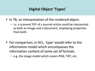 Digital Object ‘Types’
• In TB, an interpretation of the rendered object.
– i.e. a scanned TIFF of a journal article could be interpreted
as both an Image and a Document, employing properties
from both.
• For comparison, in XCL, ‘type’ would refer to the
information model which encompasses the
information content of some set of formats.
– e.g. the image model which covers PNG, TIFF, etc.
 