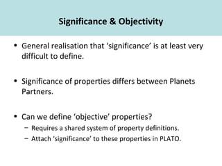Significance & Objectivity
• General realisation that ‘significance’ is at least very
difficult to define.
• Significance of properties differs between Planets
Partners.
• Can we define ‘objective’ properties?
– Requires a shared system of property definitions.
– Attach ‘significance’ to these properties in PLATO.
 