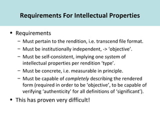 Requirements For Intellectual Properties
• Requirements
– Must pertain to the rendition, i.e. transcend file format.
– Must be institutionally independent, -> ‘objective’.
– Must be self-consistent, implying one system of
intellectual properties per rendition ‘type’.
– Must be concrete, i.e. measurable in principle.
– Must be capable of completely describing the rendered
form (required in order to be ‘objective’, to be capable of
verifying ‘authenticity’ for all definitions of ‘significant’).
• This has proven very difficult!
 