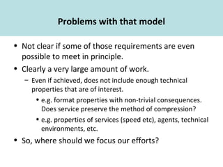 Problems with that model
• Not clear if some of those requirements are even
possible to meet in principle.
• Clearly a very large amount of work.
– Even if achieved, does not include enough technical
properties that are of interest.
• e.g. format properties with non-trivial consequences.
Does service preserve the method of compression?
• e.g. properties of services (speed etc), agents, technical
environments, etc.
• So, where should we focus our efforts?
 
